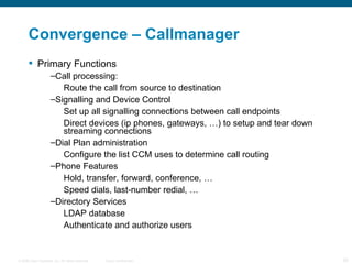Convergence – Callmanager  Primary Functions Call processing:  Route the call from source to destination Signalling and Device Control Set up all signalling connections between call endpoints Direct devices (ip phones, gateways, …) to setup and tear down streaming connections Dial Plan administration Configure the list CCM uses to determine call routing Phone Features Hold, transfer, forward, conference, … Speed dials, last-number redial, … Directory Services LDAP database Authenticate and authorize users 