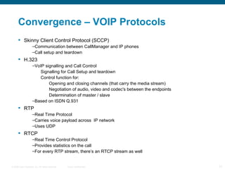 Convergence – VOIP Protocols Skinny Client Control Protocol (SCCP) Communication between CallManager and IP phones Call setup and teardown H.323 VoIP signalling and Call Control Signalling for Call Setup and teardown Control function for: Opening and closing channels (that carry the media stream) Negotiation of audio, video and codec's between the endpoints Determination of master / slave Based on ISDN Q.931 RTP Real Time Protocol Carries voice payload across  IP network Uses UDP RTCP Real Time Control Protocol Provides statistics on the call For every RTP stream, there’s an RTCP stream as well 
