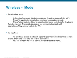Wireless -  Mode Infrastructure Mode In  Infrastructure Mode , clients communicate through an Access Point (AP).    The AP is a point at which wireless clients can access the network. The AP attaches to the Ethernet  wired  backbone and controls traffic flow to and  from the network. The remote devices do not communicate directly with  eachother ... They communicate to the AP. Ad-hoc Mode Ad-hoc Mode  is used to establish a peer-to-peer network between two or more  clients. There’s no need for a 3rd party to be involved. You can compare Ad-hoc to a cross-cable between two clients. 