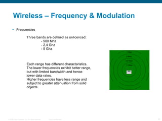 Wireless – Frequency & Modulation Frequencies Three bands are defined as unlicenced: - 900 Mhz - 2,4 Ghz - 5 Ghz Each range has different charactaristics.  The lower frequencies exhibit better range,  but with limited bandwidth and hence   lower data rates. Higher frequencies have less range and  subject to greater attenuation from solid objects. 