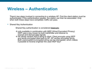 Wireless – Authentication  There’s two steps involved in connecting to a wireless AP. First the client station must be authenticated. If the authentication passes, the station can then be associated. Only when both these steps have completed, traffic can pass. Shared Key Authentication Shared Key authentication is considered  insecure:   only available in combination with  WEP  (Wired Equivalent Privacy)   WEP uses a key known by both transmitter and receiver to    encrypt and decrypt data signals.   AP sends random ASCII string to client. Client encrypts using WEP    and sends encrypted data back to AP. AP verifies encrypted string.   Both unencrypted & encrypted string can be intercepted, which makes    it possible to reverse engineer the used WEP key!! 