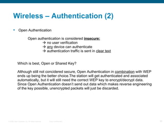 Wireless – Authentication (2) Open Authentication Open authentication is considered  insecure:   no user verification    any   device can authenticate   authentication traffic is sent in   clear text Which is best, Open or Shared Key? Although still not concidered secure, Open Authentication in  combination  with WEP ends up being the better choice.The station will get authenticated and associated automatically, but it will still need the correct WEP key to encrypt/decrypt data. Since Open Authentication doesn’t send out data which makes reverse engineering of the key possible, unencrypted packets will just be discarded. 