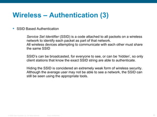 Wireless – Authentication (3)  SSID Based Authentication Service Set Identifier  (SSID) is a code attached to all packets on a wireless  network to identify each packet as part of that network. All wireless devices attempting to communicate with each other must share  the same SSID SSID’s can be broadcasted, for everyone to see, or can be ‘hidden’, so only  client stations that know the exact SSID string are able to authenticate. Hiding the SSID is concidered an extremely weak form of wireless security.  Although the average user may not be able to see a network, the SSID can  still be seen using the appropriate tools. 