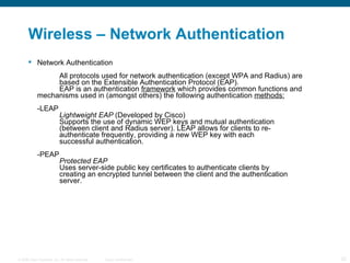 Wireless – Network Authentication Network Authentication All protocols used for network authentication (except WPA and Radius) are   based on the Extensible Authentication Protocol (EAP). EAP is an authentication  framework  which provides common functions and  mechanisms used in (amongst others) the following authentication  methods: -LEAP Lightweight EAP  (Developed by Cisco) Supports the use of dynamic WEP keys and mutual authentication  (between client and Radius server). LEAP allows for clients to re- authenticate frequently, providing a new WEP key with each  successful authentication. -PEAP Protected EAP Uses server-side public key certificates to authenticate clients by  creating an encrypted tunnel between the client and the authentication  server. 