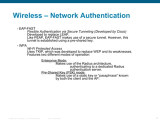 Wireless – Network Authentication - EAP-FAST Flexible Authentication via Secure Tunneling (Developed by Cisco) Developed to replace LEAP. Like PEAP, EAP-FAST makes use of a secure tunnel. However, this  tunnel is established using a pre-shared key. - WPA Wi-Fi Protected Access Uses TKIP, which was developed to replace WEP and its weaknesses.  Features two different modes of operation: Enterprise Mode: Makes use of the Radius architecture,  authenticating to a dedicated Radius  authentication server. Pre-Shared Key (PSK) mode: Makes use of a static key or “passphrase” known  by both the client and the AP. 
