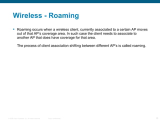 Wireless - Roaming Roaming occurs when a wireless client, currently associated to a certain AP moves out of that AP’s coverage area. In such case the client needs to associate to another AP that does have coverage for that area. The process of client association shifting between different AP’s is called roaming. 