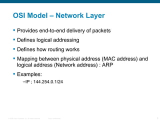 OSI Model – Network Layer Provides end-to-end delivery of packets Defines logical addressing Defines how routing works Mapping between physical address (MAC address) and logical address (Network address) : ARP Examples: IP ; 144.254.0.1/24 