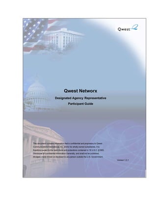 Qwest Networx
                         Designated Agency Representative
                                         Participant Guide




This document contains information that is confidential and proprietary to Qwest
Communications International, Inc. and/or its wholly owned subsidiaries. It is
therefore subject to the restrictions and protections contained in 18 U.S.C. §1905,
Disclosure of Confidential Information Generally, and shall not be published,
divulged, made known or disclosed to any person outside the U.S. Government.
                                                                                      Version 1.3.1
 