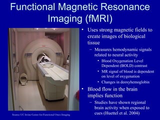 Functional Magnetic Resonance Imaging (fMRI) Uses strong magnetic fields to create images of biological tissue Measures hemodynamic signals related to neural activity Blood Oxygenation Level Dependent (BOLD) contrast MR signal of blood is dependent on level of oxygenation Changes in deoxyhemoglobin Blood flow in the brain implies function Studies have shown regional brain activity when exposed to cues (Huettel et al. 2004) Source: UC Irvine Center for Functional Onco-Imaging 