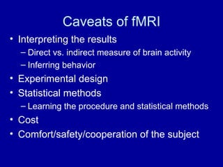Caveats of fMRI Interpreting the results Direct vs. indirect measure of brain activity Inferring behavior Experimental design Statistical methods Learning the procedure and statistical methods Cost Comfort/safety/cooperation of the subject 