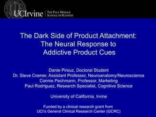 The Dark Side of Product Attachment:  The Neural Response to  Addictive Product Cues Dante Pirouz, Doctoral Student Dr. Steve Cramer, Assistant Professor, Neuroanatomy/Neuroscience Connie Pechmann, Professor, Marketing Paul Rodriguez, Research Specialist, Cognitive Science University of California, Irvine Funded by a clinical research grant from  UCI’s General Clinical Research Center (GCRC) 