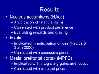 Results Nucleus accumbens (NAcc) Anticipation of financial gains Correlated with product preference Evaluating rewards and craving Insula Implicated in anticipation of loss (Paulus & Stein 2006) Correlated with excessive prices Mesial prefrontal cortex (MPFC) Implicated with integrating gains and losses Correlated with reduced prices 