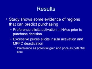 Results Study shows some evidence of regions that can predict purchasing Preference elicits activation in NAcc prior to purchase decision Excessive prices elicits insula activation and MPFC deactivation  Preference as potential gain and price as potential cost 