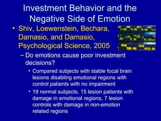 Investment Behavior and the Negative Side of Emotion Shiv, Loewenstein, Bechara, Damasio, and Damasio, Psychological Science, 2005 Do emotions cause poor investment decisions? Compared subjects with stable focal brain lesions disabling emotional regions with control patients with no impairment 19 normal subjects, 15 lesion patients with damage in emotional regions, 7 lesion controls with damage in non-emotion related regions 