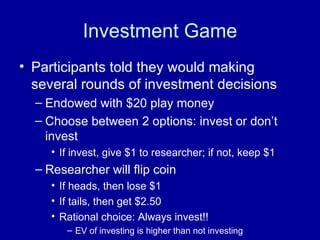 Investment Game Participants told they would making several rounds of investment decisions Endowed with $20 play money  Choose between 2 options: invest or don’t invest If invest, give $1 to researcher; if not, keep $1 Researcher will flip coin  If heads, then lose $1 If tails, then get $2.50 Rational choice: Always invest!!  EV of investing is higher than not investing 
