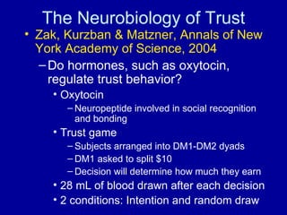 The Neurobiology of Trust Zak, Kurzban & Matzner, Annals of New York Academy of Science, 2004 Do hormones, such as oxytocin, regulate trust behavior? Oxytocin Neuropeptide involved in social recognition and bonding Trust game Subjects arranged into DM1-DM2 dyads DM1 asked to split $10 Decision will determine how much they earn 28 mL of blood drawn after each decision 2 conditions: Intention and random draw  
