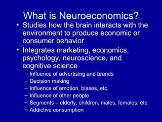 What is Neuroeconomics? Studies how the brain interacts with the environment to produce economic or consumer behavior Integrates marketing, economics, psychology, neuroscience, and cognitive science   Influence of advertising and brands Decision making Influence of emotion, biases, etc. Influence of other people Segments – elderly, children, males, females, etc.  Addictive consumption 