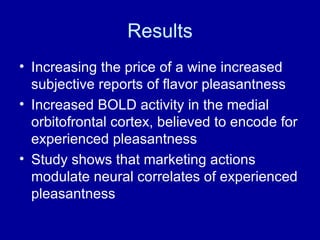 Results Increasing the price of a wine increased subjective reports of flavor pleasantness Increased BOLD activity in the medial orbitofrontal cortex, believed to encode for experienced pleasantness Study shows that marketing actions modulate neural correlates of experienced pleasantness  