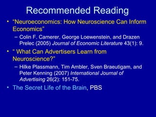 Recommended Reading “ Neuroeconomics: How Neuroscience Can Inform Economics”   Colin F. Camerer, George Loewenstein, and Drazen Prelec (2005)  Journal of Economic Literature  43(1): 9. “  What Can Advertisers Learn from Neuroscience?” Hilke Plassmann, Tim Ambler, Sven Braeutigam, and Peter Kenning (2007)  International Journal of Advertising  26(2): 151-75. The Secret Life of the Brain , PBS 