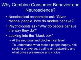 Why Combine Consumer Behavior and Neuroscience? Neoclassical economists ask “Given rational people, how do models behave?” Psychologists ask “Why do people behave the way they do?” Looking into the “black box” At the neuronal and biochemical level  To understand what makes people happy, risk seeking or averse, trusting or trustworthy and what drives preference and choice 