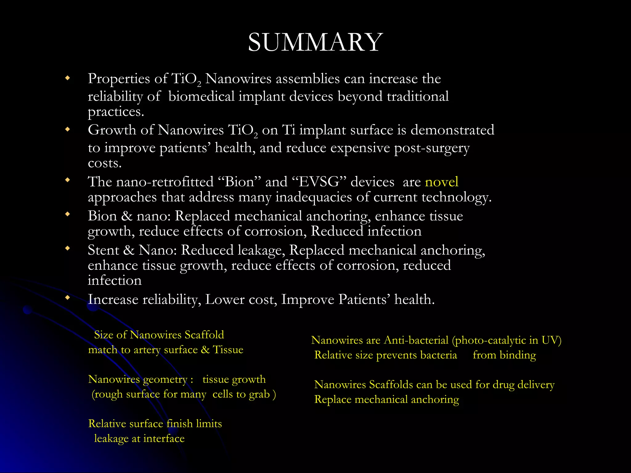 SUMMARY Properties of TiO 2  Nanowires assemblies can increase the reliability of  biomedical implant devices beyond traditional practices. Growth of Nanowires TiO 2  on Ti implant surface is demonstrated to improve patients’ health, and reduce expensive post-surgery costs. The nano-retrofitted “Bion” and “EVSG” devices  are  novel  approaches that address many inadequacies of current technology. Bion & nano: Replaced mechanical anchoring, enhance tissue growth, reduce effects of corrosion, Reduced infection Stent & Nano: Reduced leakage, Replaced mechanical anchoring, enhance tissue growth, reduce effects of corrosion, reduced infection Increase reliability, Lower cost, Improve Patients’ health. Size of Nanowires Scaffold  match to artery surface & Tissue Nanowires geometry :  tissue growth  (rough surface for many  cells to grab ) Relative surface finish limits  leakage at interface Nanowires are Anti-bacterial (photo-catalytic in UV) Relative size prevents bacteria  from binding  Nanowires Scaffolds can be used for drug delivery Replace mechanical anchoring 