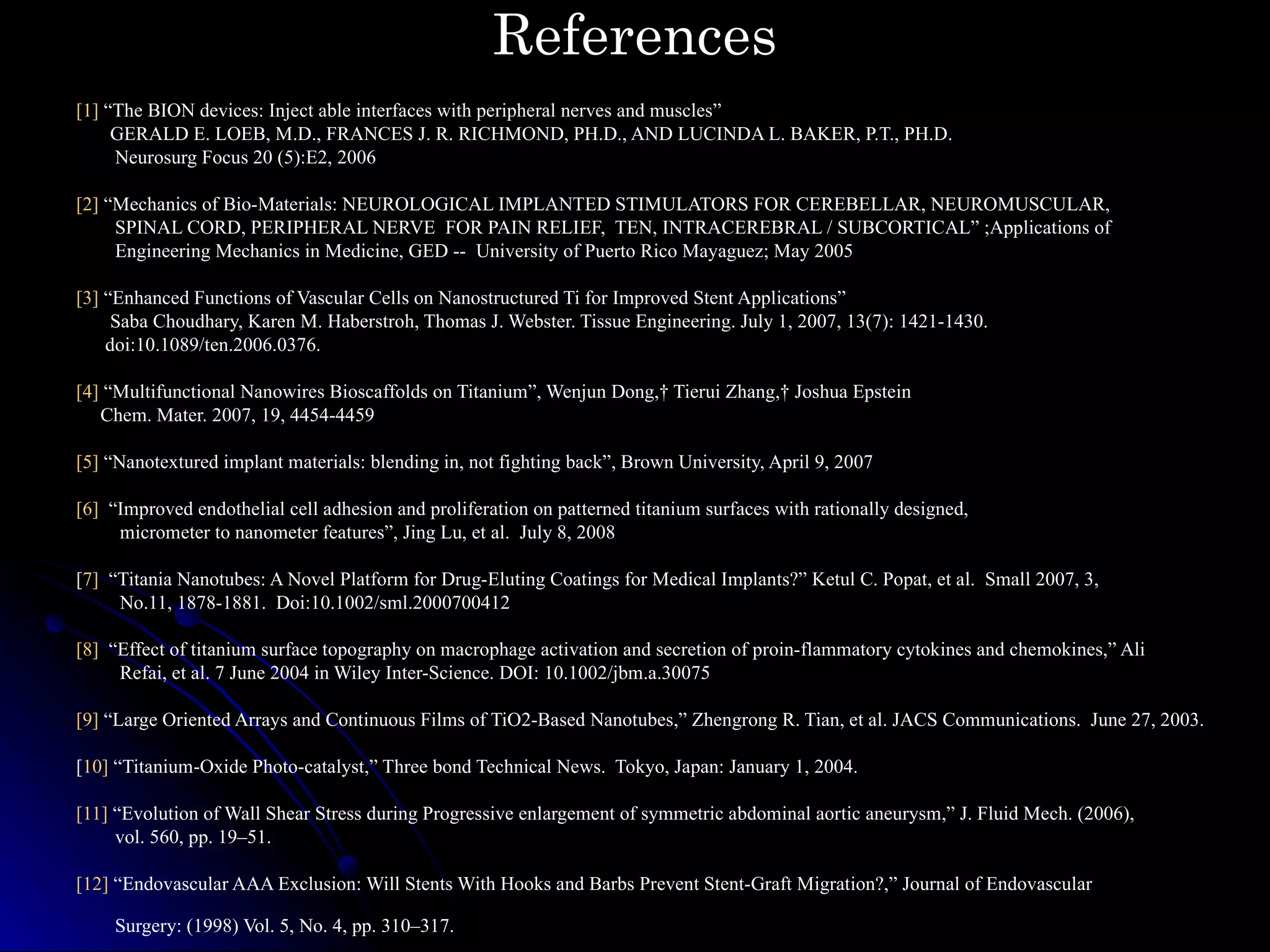 References [1]  “The BION devices: Inject able interfaces with peripheral nerves and muscles” GERALD E. LOEB, M.D., FRANCES J. R. RICHMOND, PH.D., AND LUCINDA L. BAKER, P.T., PH.D. Neurosurg Focus 20 (5):E2, 2006 [2]  “ Mechanics of Bio-Materials: NEUROLOGICAL IMPLANTED STIMULATORS FOR CEREBELLAR, NEUROMUSCULAR,  SPINAL CORD, PERIPHERAL NERVE  FOR PAIN RELIEF,  TEN, INTRACEREBRAL / SUBCORTICAL” ;Applications of  Engineering Mechanics in Medicine, GED --  University of Puerto Rico Mayaguez; May 2005 [3]  “Enhanced Functions of Vascular Cells on Nanostructured Ti for Improved Stent Applications” Saba Choudhary, Karen M. Haberstroh, Thomas J. Webster. Tissue Engineering. July 1, 2007, 13(7): 1421-1430.  doi:10.1089/ten.2006.0376. [4]  “Multifunctional Nanowires Bioscaffolds on Titanium”, Wenjun Dong,† Tierui Zhang,† Joshua Epstein Chem. Mater. 2007, 19, 4454-4459 [5]  “Nanotextured implant materials: blending in, not fighting back”, Brown University, April 9, 2007 [6]   “Improved endothelial cell adhesion and proliferation on patterned titanium surfaces with rationally designed, micrometer to nanometer features”, Jing Lu, et al.  July 8, 2008 [ 7]   “Titania Nanotubes: A Novel Platform for Drug-Eluting Coatings for Medical Implants?” Ketul C. Popat, et al.  Small 2007, 3,  No.11, 1878-1881.  Doi:10.1002/sml.2000700412 [8]   “Effect of titanium surface topography on macrophage activation and secretion of proin-flammatory cytokines and chemokines,” Ali  Refai, et al. 7 June 2004 in Wiley Inter-Science. DOI: 10.1002/jbm.a.30075 [9]  “Large Oriented Arrays and Continuous Films of TiO2-Based Nanotubes,” Zhengrong R. Tian, et al. JACS Communications.  June 27, 2003. [ 10]  “Titanium-Oxide Photo-catalyst,” Three bond Technical News.  Tokyo, Japan: January 1, 2004. [11]  “Evolution of Wall Shear Stress during Progressive enlargement of symmetric abdominal aortic aneurysm,” J. Fluid Mech. (2006),  vol. 560, pp. 19–51. [12]  “Endovascular AAA Exclusion: Will Stents With Hooks and Barbs Prevent Stent-Graft Migration?,” Journal of Endovascular  Surgery: (1998) Vol. 5, No. 4, pp. 310–317.  