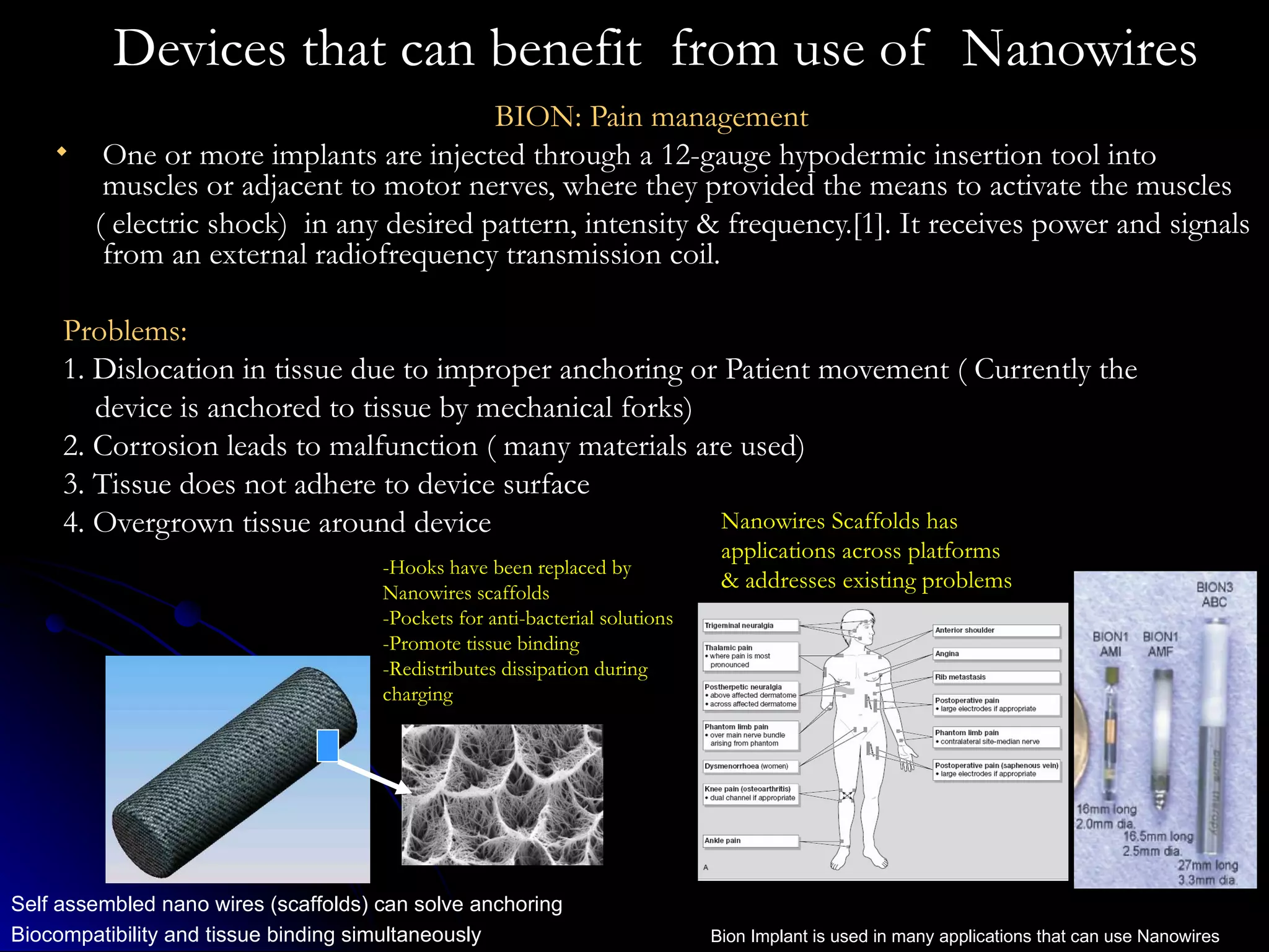 Devices that can benefit  from use of  Nanowires BION: Pain management  One or more implants are injected through a 12-gauge hypodermic insertion tool into muscles or adjacent to motor nerves, where they provided the means to activate the muscles  ( electric shock)  in any desired pattern, intensity & frequency.[1]. It receives power and signals from an external radiofrequency transmission coil.  Problems: 1. Dislocation in tissue due to improper anchoring or Patient movement ( Currently the  device is anchored to tissue by mechanical forks) 2. Corrosion leads to malfunction ( many materials are used) 3. Tissue does not adhere to device surface 4. Overgrown tissue around device Self assembled nano wires (scaffolds) can solve anchoring Biocompatibility and tissue binding simultaneously Bion Implant is used in many applications that can use Nanowires Nanowires Scaffolds has applications across platforms & addresses existing problems -Hooks have been replaced by Nanowires scaffolds -Pockets for anti-bacterial solutions -Promote tissue binding -Redistributes dissipation during charging 