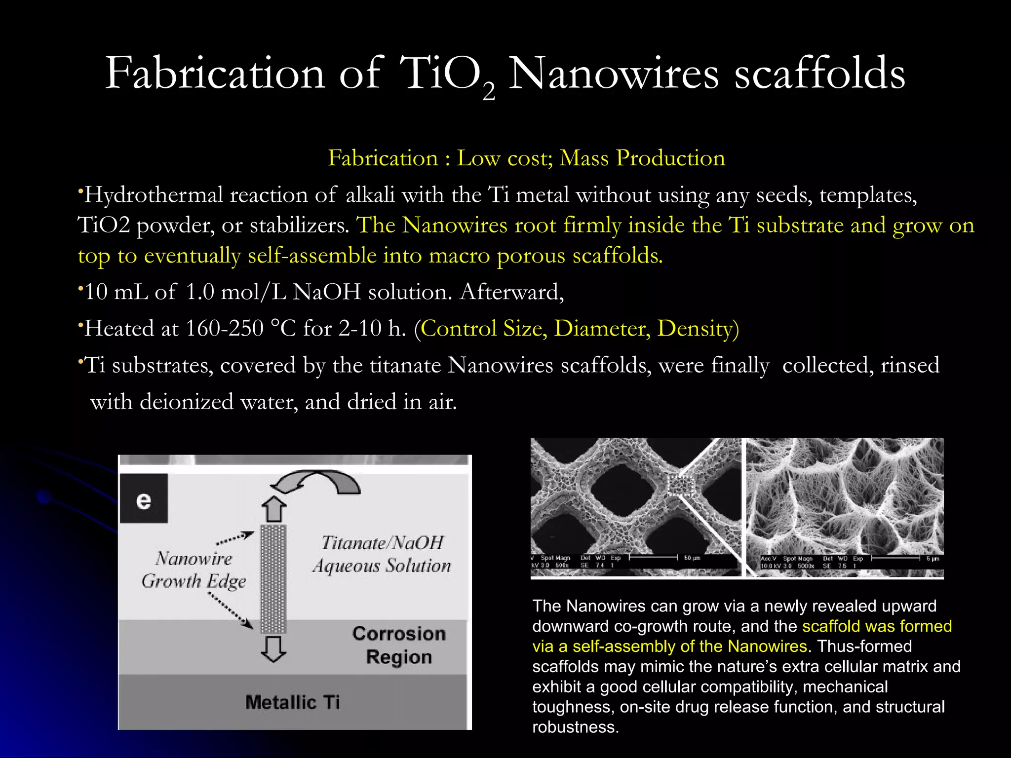 Fabrication of TiO 2  Nanowires scaffolds Fabrication : Low cost; Mass Production Hydrothermal reaction of alkali with the Ti metal without using any seeds, templates, TiO2 powder, or stabilizers.  The Nanowires root firmly inside the Ti substrate and grow on top to eventually self-assemble into macro porous scaffolds. 10 mL of 1.0 mol/L NaOH solution. Afterward,  Heated at 160-250 °C for 2-10 h. ( Control Size, Diameter, Density) Ti substrates, covered by the titanate Nanowires scaffolds, were finally  collected, rinsed  with deionized water, and dried in air. The Nanowires can grow via a newly revealed upward downward co-growth route, and the  scaffold was formed via a self-assembly of the Nanowires . Thus-formed scaffolds may mimic the nature’s extra cellular matrix and exhibit a good cellular compatibility, mechanical toughness, on-site drug release function, and structural robustness. 
