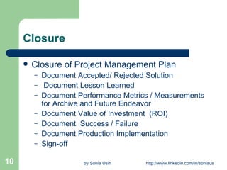 Closure Closure of Project Management Plan Document Accepted/ Rejected Solution Document Lesson Learned Document Performance Metrics / Measurements for Archive and Future Endeavor Document Value of Investment  (ROI) Document  Success / Failure Document Production Implementation  Sign-off 