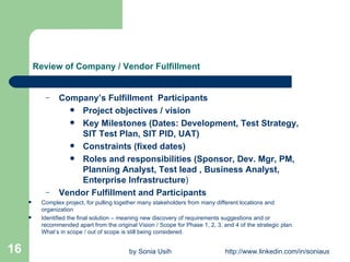 Review of Company / Vendor Fulfillment Company’s Fulfillment  Participants   Project objectives / vision Key Milestones (Dates: Development, Test Strategy, SIT Test Plan, SIT PID, UAT) Constraints (fixed dates) Roles and responsibilities (Sponsor, Dev. Mgr, PM, Planning Analyst, Test lead , Business Analyst, Enterprise Infrastructure ) Vendor Fulfillment and Participants   Complex project, for pulling together many stakeholders from many different locations and organization Identified the final solution – meaning new discovery of requirements suggestions and or recommended apart from the original Vision / Scope for Phase 1, 2, 3, and 4 of the strategic plan. What’s in scope / out of scope is still being considered.  
