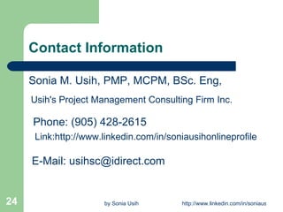 Contact Information Sonia M. Usih, PMP, MCPM, BSc. Eng,  Usih's Project Management Consulting Firm Inc.     Phone: (905) 428-2615    Link:http://www.linkedin.com/in/soniausihonlineprofile E-Mail: usihsc@idirect.com 