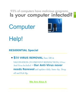 Computer

Help!
RESIDENTIAL Special

 • $50 VIRUS REMOVAL, Tune-UP, &
  VACCINATION (TO PREVENT REINFECTION) 3 Free
  Anti Virus Included + Our Anti-Virus never
  needs Renewal and updates daily. Same day Drop
  off and Pick Up.


                     We Are Also A
 