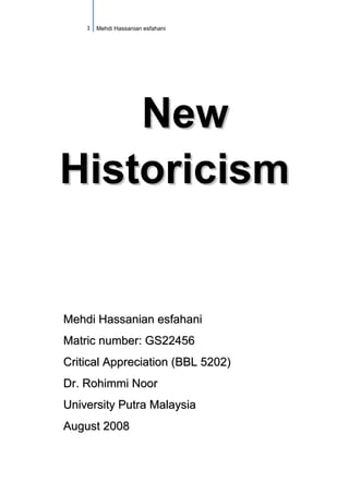 1 Mehdi Hassanian esfahani




    New
Historicism


Mehdi Hassanian esfahani
Matric number: GS22456
Critical Appreciation (BBL 5202)
Dr. Rohimmi Noor
University Putra Malaysia
August 2008
 