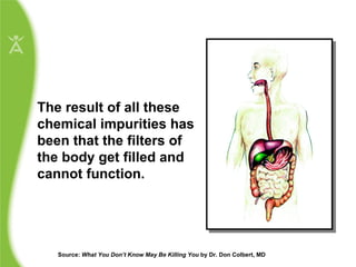 The result of all these chemical impurities has been that the filters of the body get filled and cannot function.  Source:  What You Don’t Know May Be Killing You  by Dr. Don Colbert, MD  