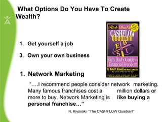 Get yourself a job Own your own business What Options Do You Have To Create Wealth? Network Marketing    “… .I recommend people consider network  marketing. Many famous franchises cost a  million dollars or more to buy. Network Marketing is  like buying a personal franchise…”   R. Kiyosaki  “The CASHFLOW Quadrant” 