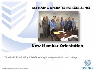 ACHIEVING OPERATIONAL EXCELLENCE




                                                             New Member Orientation


  The OSCRE Standards for Real Property Interoperable Data Exchange


Copyright 2008 © OSCRE Americas, Inc., All Rights Reserved
 