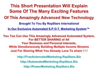 This Short Presentation Will Explain Some Of The Many Exciting Features Of This Amazingly Advanced New Technology Brought To You By RepStars International In Our Exclusive Automated S.P.O.T. Marketing System ™   You Too Can Use This Amazingly Advanced Automated System, For BETTER SHARING of All Your Business and Personal Interests, While Simultaneously Building Multiple Income Streams Just For Sharing What You Already Love To share ! ! ! http://FreeAutomatedMarketing.RepStars.Biz http://AutomatedMarketing.RepStars.Biz http://PowerMarketing.RepStars.Biz 