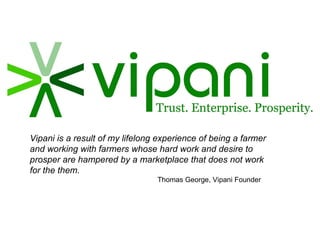 Vipani is a result of my lifelong experience of being a farmer and working with farmers whose hard work and desire to prosper are hampered by a marketplace that does not work for the them. Thomas George, Vipani Founder 