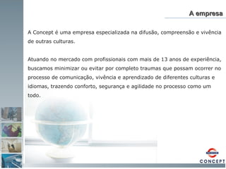 A empresa A Concept é uma empresa especializada na difusão, compreensão e vivência de outras culturas.  Atuando no mercado com profissionais com mais de 13 anos de experiência, buscamos minimizar ou evitar por completo traumas que possam ocorrer no processo de comunicação, vivência e aprendizado de diferentes culturas e idiomas, trazendo conforto, segurança e agilidade no processo como um todo. 