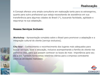 Realocação A Concept oferece uma ampla consultoria em realocação tanto para os estrangeiros, quanto para outro profissional que esteja necessitando de assistência em sua transferência para algumas cidades do Brasil (*), buscando facilidade, agilidade e segurança na sua adaptação. Workshop  - Apresentação completa sobre o Brasil para promover a adaptação e a integração cultural do cliente [serviço exclusivo]. City tour  - Conhecimento e reconhecimento dos lugares mais adequados para buscar serviços, lazer e educação, inclusive acompanhando a família do cliente nos primeiros dias, para que possam conhecer os locais de mais  importância para seu dia a dia. Também fornecemos relatórios diários para a empresa contratante  sobre as atividades realizadas. Nossos Serviços Incluem:   