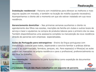 Realocação Instalação residencial  - Parceria com imobiliárias para oferecer as melhores e mais  seguras opções em moradia, e também na locação de mobília (quando necessário).  Acompanhamos o cliente até o momento em que ele estiver instalado em sua nova  residência. Gerenciamento domiciliar  – Nas primeiras semanas auxiliamos o cliente no agendamento dos filhos nas escolas, inscrições da família em clubes e outros locais de serviço e lazer e ajudamos na compra de produtos básicos para o primeiro dia na casa. Também disponibilizamos uma assessoria completa na manutenção da nova residência através de parcerias com empresas  especializadas. Aulas de Português para estrangeiros  - Ensino da língua portuguesa com metodologia vivencial para todos, objetivando o convívio familiar e práticas diárias como ir ao supermercado, farmácia, parques, etc. Para esposa(o) e filhos(as) as aulas podem ser realizadas na própria residência e para o profissional, preferencialmente no seu local de trabalho. Documentação  - Assessoria na parte burocrática como expedição de documentos necessários.  Não trabalhamos com Visto. (*) Cidades fora de São Paulo trabalhamos em esquema de parceria.  