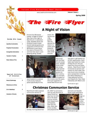 Fervent    Fire     Ministries/        Real        Church

                                               www.realchurchministries.com                  Volume 1 Issue 2

                                                                                                          Spring 2008




                               The Fire Flyer
                                                        A Night of Vision
                                                              event. Dur-
                               Fervent Fire Ministries
                                                              ing the eve-
                               hosted “A Night of Vision”
                                                              ning,
                               New Year’s Eve night at
 Inside this issue:
                                                              guests
                               Real Church in downtown
                                                              were ex-
                               Tulsa. Apostles Scott and
                                                              plained the
                               Christine Lovett invited
                          2
Apostles Acclamation
                                                              vision in a
                               several special guests and
                                                              power point
                               supporters of Fervent Fire
                          2
Prophets Proclamation
                                                              presenta-
                               Ministries to hear about
                                                              tion along
                               the vision of Fervent Fire
                                                              with praise
                               and how that vision is pro-
                          3
Evangelists Exhortation
                                                              and wor-
                               gressing along. Guests
                          3
Teacher’s Treatise

                                                                            ship music       was given a gift basket out
                          4
Music Notes of Fire                                                         with the Real    of their appreciation. Each
                                                                            Church praise    table was hosted by a lady
                                                                            team. Apostle    of Real Church who pro-
                                                                            Scott Lovett     vided fine china and deco-
                                                                            also recog-      rations. Real Church Youth
                                                                            nized several    functioned as servers and
                                                                            different sup-   waiters for each table. Sev-
                                                                            porters for      eral church and ministries
                                                                            their continu-   were represented including
Special Articles
                                                                            ous and faith-   One Body Fellowship in
  of Interest
                                                                            ful support of   Tulsa pastored by Erica
                                                              the ministry over the years.   and Greg Smith, New Hope
                               were treated to a catered
                          8
Kenya Orphanage                                               One such supporter at-         Fellowship with Melvin and
                               multi-course meal pre-
                                                              tends Real Church and
                               pared specifically for this
                                                                                             Continued on pg 5
                          8
Missionary to China


                                         Christmas Communion Service
                          9
It’s A Wedding!
                               Real Church held a special                                    elements and Apostle
                                                              23, 2007 to commemo-
                               communion service on                                          Scott Lovett preached a
                                                              rate not only the birth of
                          12                                                                                   mes-
                                                              Jesus Christ but
Calendar of Events
                                                                                                               sage on
                                                              also how his birth
                                                                                                               com-
                                                              led to His death
                                                                                                               munion
                                                              and our re-birth.
                                                                                                               unlike
                                                              Each department
                                                                                                               many in
                                                              participated,
                                                                                                               the con-
                                                              even the chil-
                                                              dren. Elder Alex
                                                              lit the candles
                               Sunday morning December        and prepared the
                                                                                             Continued on pg 5
 