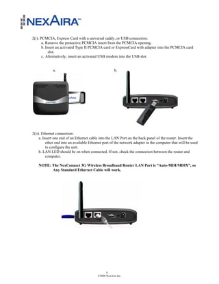 2(i). PCMCIA, Express Card with a universal caddy, or USB connection:
       a. Remove the protective PCMCIA insert from the PCMCIA opening.
       b. Insert an activated Type II PCMCIA card or ExpressCard with adapter into the PCMCIA card
            slot.
       c. Alternatively, insert an activated USB modem into the USB slot.


             a.                                       b.




2(ii). Ethernet connection:
     a. Insert one end of an Ethernet cable into the LAN Port on the back panel of the router. Insert the
          other end into an available Ethernet port of the network adapter in the computer that will be used
          to configure the unit.
     b. LAN LED should be on when connected. If not, check the connection between the router and
          computer.

    NOTE: The NexConnect 3G Wireless Broadband Router LAN Port is “Auto-MDI/MDIX”, so
          Any Standard Ethernet Cable will work.




                                                6
                                          ©2008 NexAira Inc.
 