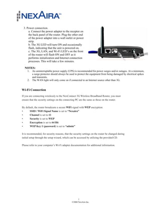 3. Power connection.
     a. Connect the power adapter to the receptor on
     the back panel of the router. Plug the other end
     of the power adapter into a wall outlet or power
     strip.
     b. The 3G LED will turn ON and occasionally
     flash, indicating that the unit is powered on.
     c. The 3G, LAN, and Wi-Fi LED’s on the front
     of the router will flash ON and OFF as it
     performs initialization and Internet connection
     processes. This will take a few minutes.

  NOTES:
     1.   An uninterruptable power supply (UPS) is recommended for power surges and/or outages. At a minimum,
          a surge protector should always be used to protect the equipment from being damaged by electrical spikes
          and transients.
     2.   The WAN light will only come on if connected to an Internet source other than 3G.


Wi-Fi Connection
If you are connecting wirelessly to the NexConnect 3G Wireless Broadband Router, you must
ensure that the security settings on the connecting PC are the same as those on the router.

By default, the router broadcasts a secure WiFi signal with WEP encryption:
•      SSID / WiFi Signal Name is set to “Nexaira”
•      Channel is set to 11
•      Security is set to WEP
•      Encryption is set to 64 Bit
•      WEP Key 1 (password) is set to “admin”

It is recommended, for security reasons, that the security settings on the router be changed during
initial setup through the setup wizard, which can be accessed by utilizing the provided CD.

Please refer to your computer’s Wi-Fi adapter documentation for additional information.




                                                      7
                                                ©2008 NexAira Inc.
 