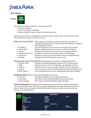 Basic Settings


Status:



    The Status Icon displays the Router’s present status of the:
        ! Internet connection
        ! Type of connection established
        ! Signal strength (if using a cellular broadband connection)

    Selecting the Status Icon will display the detail status page, which provides a good reference of the
    Router’s present condition with four main areas:

    Wide Area Network (WAN) Status displays the Internet connection information. Normally set
                            automatically and all but the connection time and Sidenote are assigned
                            and configured by the ISP.
       ! IP Address         (Used as identification for every device connected to the Internet)
       ! Subnet Mask        (Defines additional information on how to read the IP Address)
       ! Gateway            (IP address of the Internet Service Provider’s connecting device)
       ! Domain Name Server (IP address of a device that translates names to IP addresses)
       ! Connection         (Duration of time for the current Internet connection HR:MIN:SEC)
       ! Sidenote           (Current Internet WAN connection type in use)

    Wireless Local Area Network (WLAN) Status displays five wireless configuration elements:
        ! Wireless Mode         (Enabled or Disabled through the Setup wizard or Wireless Icons)
        ! SSID                  (Wireless Name or Service Set Identifier, user definable in Setup)
        ! Channel               (Wireless Devices may use multiple channels to avoid congestion)
        ! Security              (Type of Security used, selected through Setup Wizard or Wireless Icon)
        ! MAC Address           (All communications devices are manufactured with a MAC address)

    Broadband Modem Status is provided automatically by the router:
        ! Card Info            (Provides Broadband Modem Vendor Information)
        ! Link Status          (The Status of the Cellular Broadband Link to the Internet)
        ! Signal Strength      (Percentage of Cellular Broadband Signal Strength)

    Statistical Information associated with the Internet connection can be very useful in determining
    service performance. Errors with drops are usually characteristics of a poor network connection. No
    errors or drops with lots of packets in both inbound and outbound is usually a sign the router and
    network are working properly.




                                                   9
                                             ©2008 NexAira Inc.
 