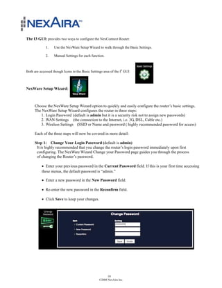The I3 GUI: provides two ways to configure the NexConnect Router.

             1.    Use the NexWare Setup Wizard to walk through the Basic Settings.

             2.    Manual Settings for each function.



Both are accessed though Icons in the Basic Settings area of the I3 GUI



NexWare Setup Wizard:



     Choose the NexWare Setup Wizard option to quickly and easily configure the router’s basic settings.
     The NexWare Setup Wizard configures the router in three steps:
        1. Login Password (default is admin but it is a security risk not to assign new passwords)
        2. WAN Settings (the connection to the Internet, i.e. 3G, DSL, Cable etc.)
        3. Wireless Settings (SSID or Name and password ( highly recommended password for access)

     Each of the three steps will now be covered in more detail:

     Step 1: Change Your Login Password (default is admin)
      It is highly recommended that you change the router’s login password immediately upon first
      configuring. The NexWare Wizard Change your Password page guides you through the process
      of changing the Router’s password.

          ! Enter your previous password in the Current Password field. If this is your first time accessing
          these menus, the default password is “admin.”

          ! Enter a new password in the New Password field.

          ! Re-enter the new password in the Reconfirm field.

          ! Click Save to keep your changes.




                                                        10
                                                  ©2008 NexAira Inc.
 