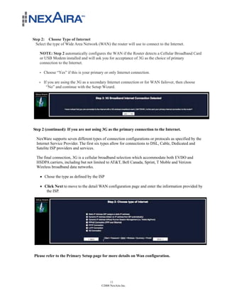 Step 2: Choose Type of Internet
  Select the type of Wide Area Network (WAN) the router will use to connect to the Internet.

    NOTE: Step 2 automatically configures the WAN if the Router detects a Cellular Broadband Card
    or USB Modem installed and will ask you for acceptance of 3G as the choice of primary
    connection to the Internet.

      Choose “Yes” if this is your primary or only Internet connection.

      If you are using the 3G as a secondary Internet connection or for WAN failover, then choose
        “No” and continue with the Setup Wizard.




Step 2 (continued): If you are not using 3G as the primary connection to the Internet.

  NexWare supports seven different types of connection configurations or protocals as specified by the
  Internet Service Provider. The first six types allow for connections to DSL, Cable, Dedicated and
  Satelite ISP providers and services.

  The final connection, 3G is a cellular broadband selection which accommodate both EVDO and
  HSDPA carriers, including but not limited to AT&T, Bell Canada, Sprint, T Moble and Verizon
  Wireless broadband data networks.

    ! Chose the type as defined by the ISP

    ! Click Next to move to the detail WAN configuration page and enter the information provided by
       the ISP.




Please refer to the Primary Setup page for more details on Wan configuration.




                                               11
                                         ©2008 NexAira Inc.
 