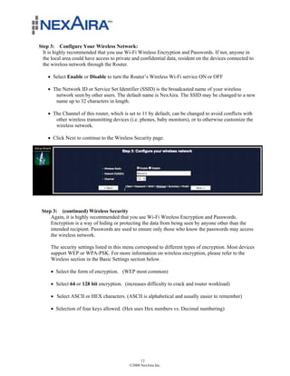 Step 3: Configure Your Wireless Network:
  It is highly recommended that you use Wi-Fi Wireless Encryption and Passwords. If not, anyone in
  the local area could have access to private and confidential data, resident on the devices connected to
  the wireless network through the Router.

    ! Select Enable or Disable to turn the Router’s Wireless Wi-Fi service ON or OFF

    ! The Network ID or Service Set Identifier (SSID) is the broadcasted name of your wireless
       network seen by other users. The default name is NexAira. The SSID may be changed to a new
       name up to 32 characters in length.

    ! The Channel of this router, which is set to 11 by default, can be changed to avoid conflicts with
       other wireless transmitting devices (i.e. phones, baby monitors), or to otherwise customize the
       wireless network.

    ! Click Next to continue to the Wireless Security page.




 Step 3: (continued) Wireless Security
     Again, it is highly recommended that you use Wi-Fi Wireless Encryption and Passwords.
     Encryption is a way of hiding or protecting the data from being seen by anyone other than the
     intended recipient. Passwords are used to ensure only those who know the passwords may access
     the wireless network.

     The security settings listed in this menu correspond to different types of encryption. Most devices
     support WEP or WPA-PSK. For more information on wireless encryption, please refer to the
     Wireless section in the Basic Settings section below.

     ! Select the form of encryption. (WEP most common)

     ! Select 64 or 128 bit encryption. (increases difficulty to crack and router workload)

     ! Select ASCII or HEX characters. (ASCII is alphabetical and usually easier to remember)

     ! Selection of four keys allowed. (Hex uses Hex numbers vs. Decimal numbering)




                                                  12
                                            ©2008 NexAira Inc.
 