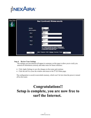 Step 4: Review Your Settings
    The settings you just entered will appear in summary on this page to allow you to verify you
    entered all information correctly and make notes for future reference.

   ! Click Apply Settings to save the changes on the router and continue.
   ! Click the red X to close the window and return to the !" GUI Main page.

   The configuration is saved in nonvolatile memory, which won’t be lost when the power is turned
   off on the router.




             Congratulations!!
   Setup is complete, you are now free to
             surf the Internet.



                                             13
                                       ©2008 NexAira Inc.
 