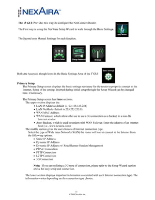 The I3 GUI: Provides two ways to configure the NexConnect Router.

 The First way is using the NexWare Setup Wizard to walk through the Basic Settings.


 The Second uses Manual Settings for each function.




Both Are Accessed though Icons in the Basic Settings Area of the I3 GUI


Primary Setup
    The Primary Setup screen displays the basic settings necessary for the router to properly connect to the
    Internet. Some of the settings inserted during initial setup through the Setup Wizard can be changed
    here, if necessary.

    The Primary Setup screen has three sections.
      The upper section displays the:
             ! LAN IP Address (default is 192.168.123.254)
             ! LAN NetMask (default is 255.255.255.0)
             ! WAN MAC Address
             ! WAN Failover, which allows the use to use a 3G connection as a backup to a non-3G
                 Internet service
             ! Auto-Backup, which is used in tandem with WAN Failover. Enter the address of an Internet
                 host (i.e., www.nexaira.com)
      The middle section gives the user choices of Internet connection type.
        Select the type of Wide Area Network (WAN) the router will use to connect to the Internet from
        the following options:
             ! Static IP Address
             ! Dynamic IP Address
             ! Dynamic IP Address w/ Road Runner Session Management
             ! PPPoE Connection
             ! PPTP Connection
             ! L2TP Connection
             ! 3G Connection

              Note: If you are utilizing a 3G type of connection, please refer to the Setup Wizard section
              above for easy setup and connection.

       The lower section displays important information associated with each Internet connection type. The
       information varies depending on the connection type chosen.



                                                    14
                                              ©2008 NexAira Inc.
 
